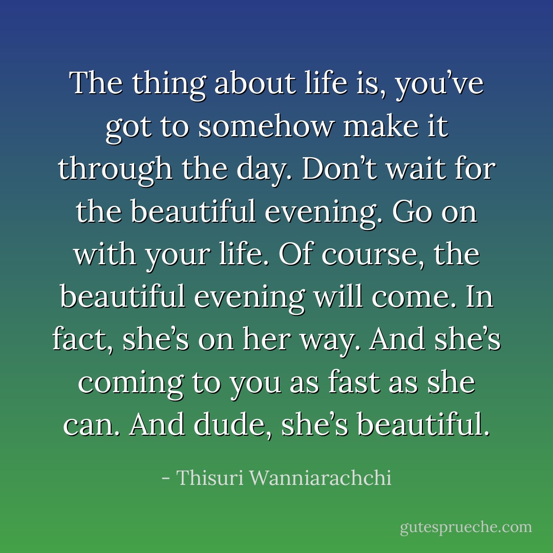 The thing about life is, you’ve got to somehow make it through the day. Don’t wait for the beautiful evening. Go on with your life. Of course, the beautiful evening will come. In fact, she’s on her way. And she’s coming to you as fast as she can. And dude, she’s beautiful. - Thisuri Wanniarachchi