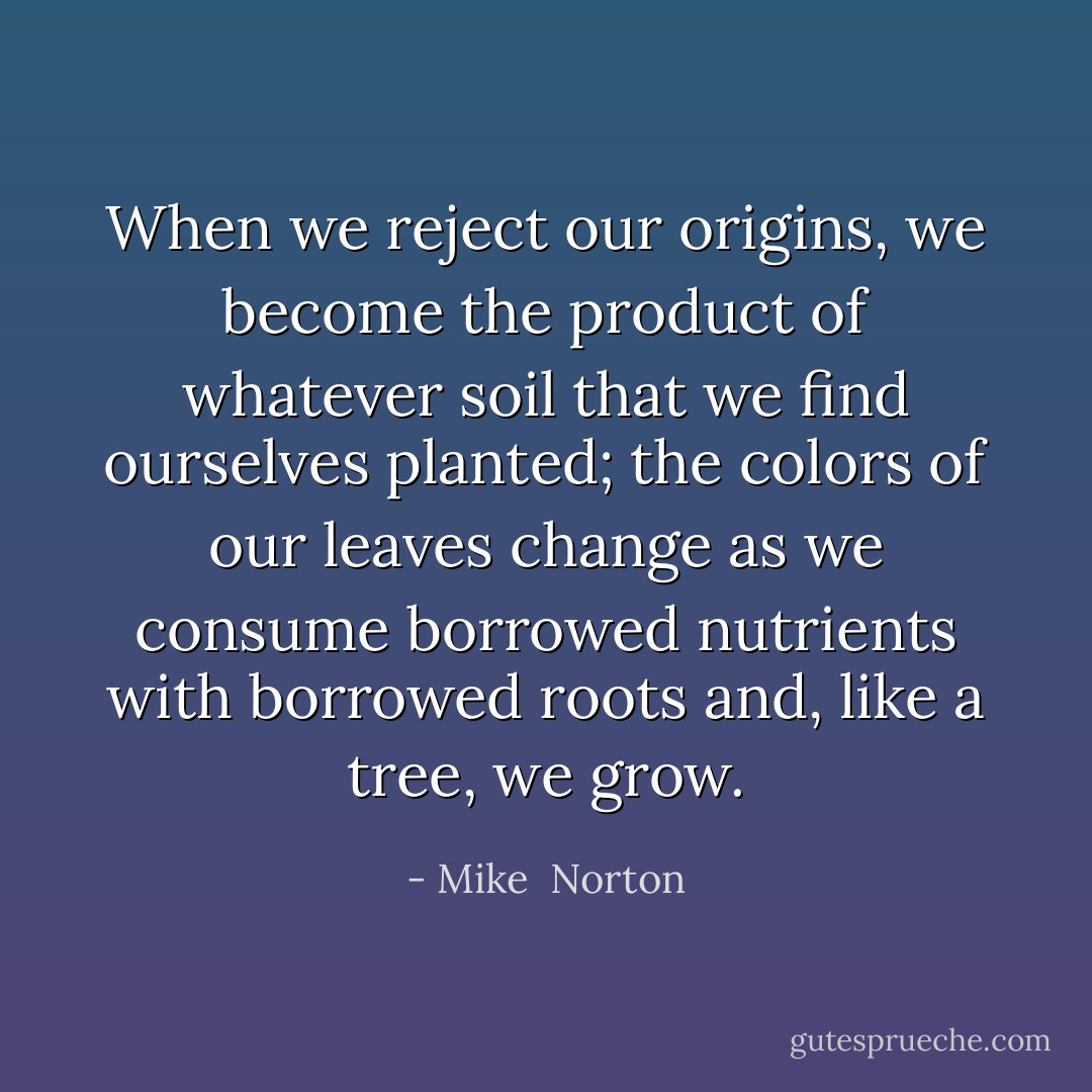 When we reject our origins, we become the product of whatever soil that we find ourselves planted; the colors of our leaves change as we consume borrowed nutrients with borrowed roots and, like a tree, we grow. - Mike  Norton