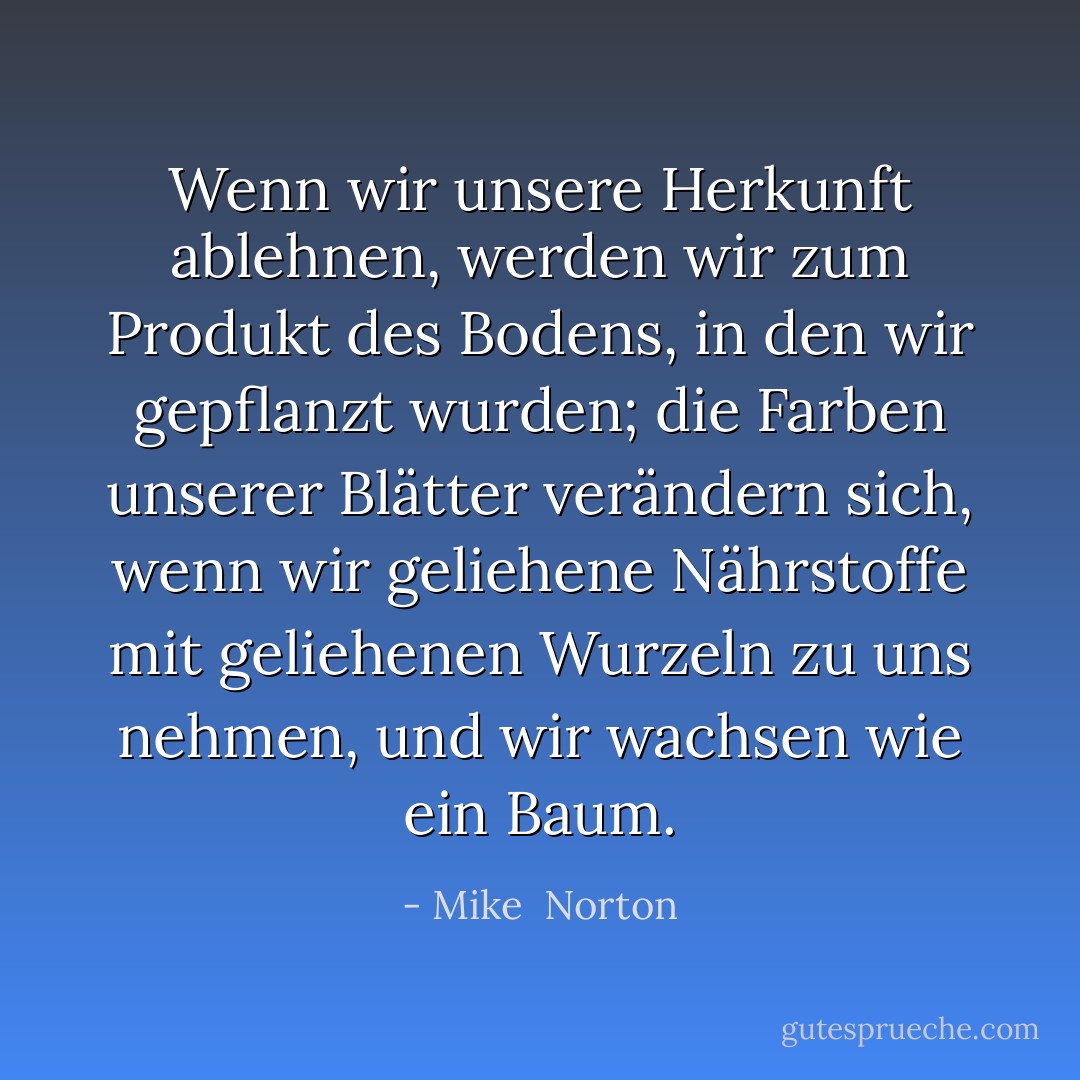 Wenn wir unsere Herkunft ablehnen, werden wir zum Produkt des Bodens, in den wir gepflanzt wurden; die Farben unserer Blätter verändern sich, wenn wir geliehene Nährstoffe mit geliehenen Wurzeln zu uns nehmen, und wir wachsen wie ein Baum. - Mike  Norton<