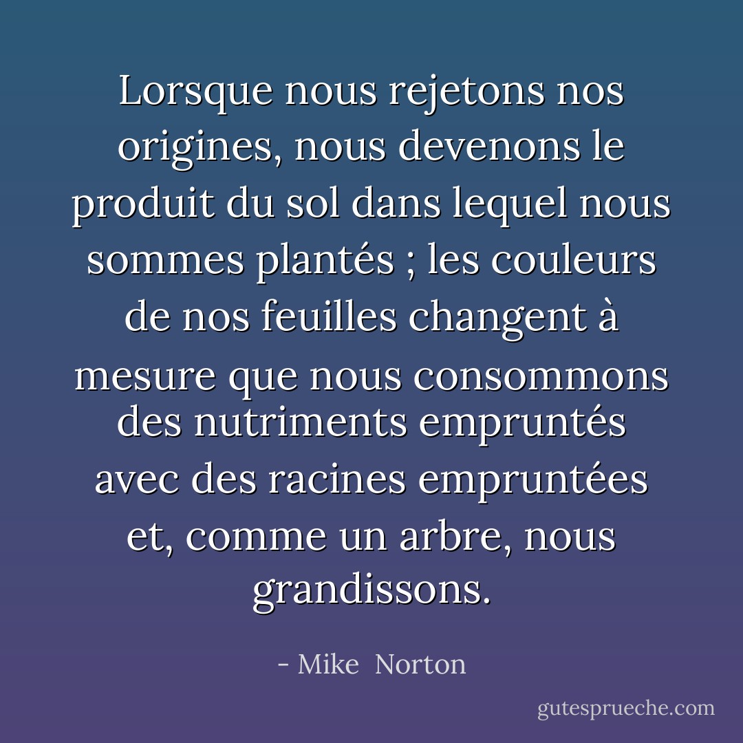 Lorsque nous rejetons nos origines, nous devenons le produit du sol dans lequel nous sommes plantés ; les couleurs de nos feuilles changent à mesure que nous consommons des nutriments empruntés avec des racines empruntées et, comme un arbre, nous grandissons. - Mike  Norton