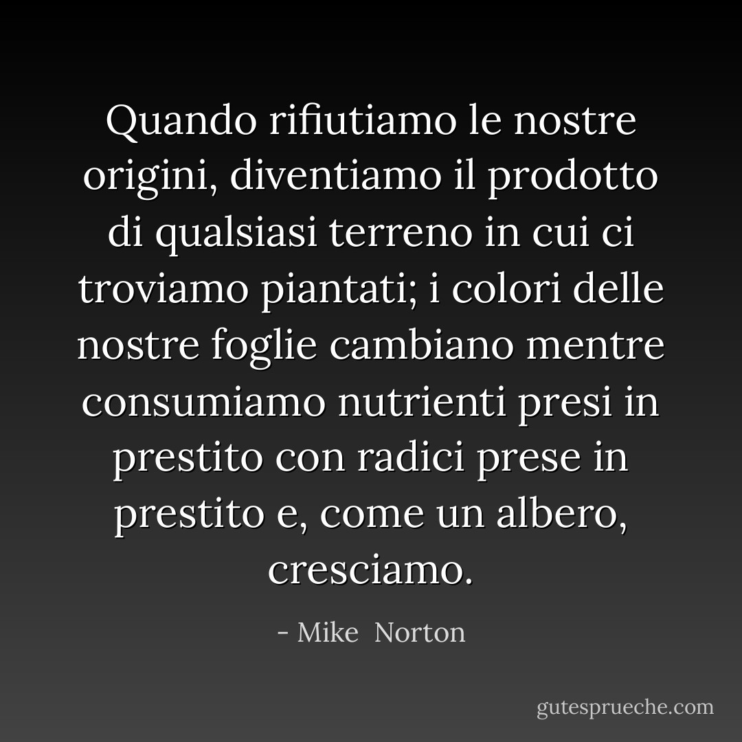 Quando rifiutiamo le nostre origini, diventiamo il prodotto di qualsiasi terreno in cui ci troviamo piantati; i colori delle nostre foglie cambiano mentre consumiamo nutrienti presi in prestito con radici prese in prestito e, come un albero, cresciamo. - Mike  Norton