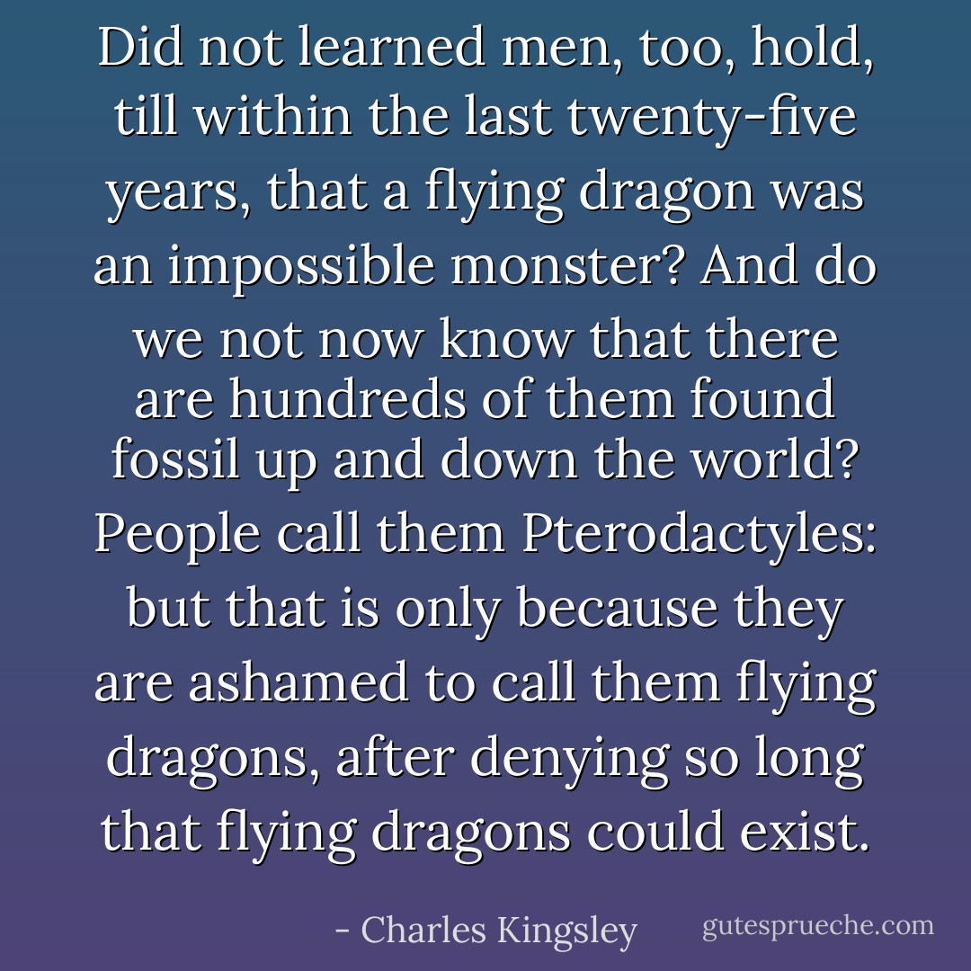 Did not learned men, too, hold, till within the last twenty-five years, that a flying dragon was an impossible monster? And do we not now know that there are hundreds of them found fossil up and down the world? People call them Pterodactyles: but that is only because they are ashamed to call them flying dragons, after denying so long that flying dragons could exist. - Charles Kingsley