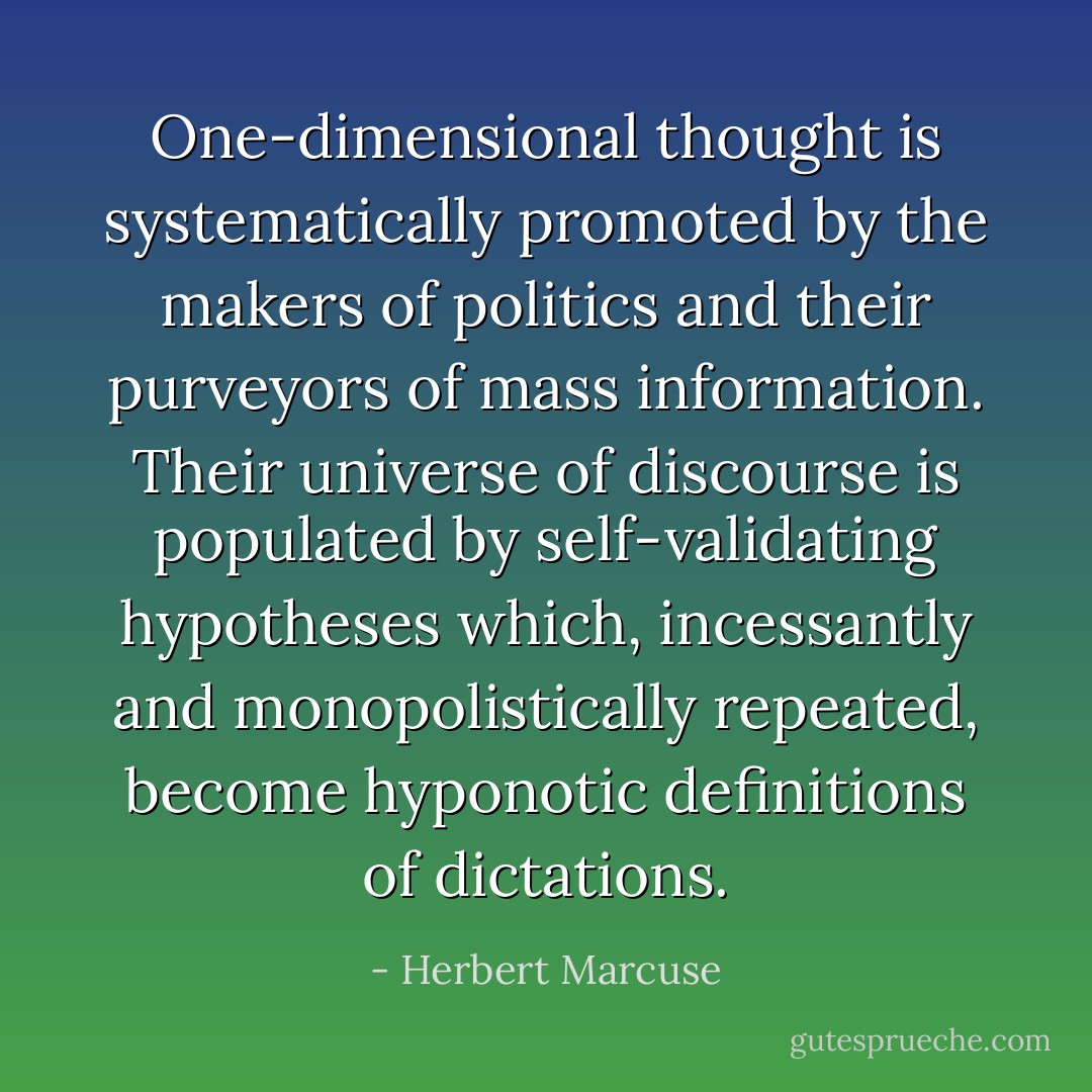 One-dimensional thought is systematically promoted by the makers of politics and their purveyors of mass information. Their universe of discourse is populated by self-validating hypotheses which, incessantly and monopolistically repeated, become hyponotic definitions of dictations. - Herbert Marcuse