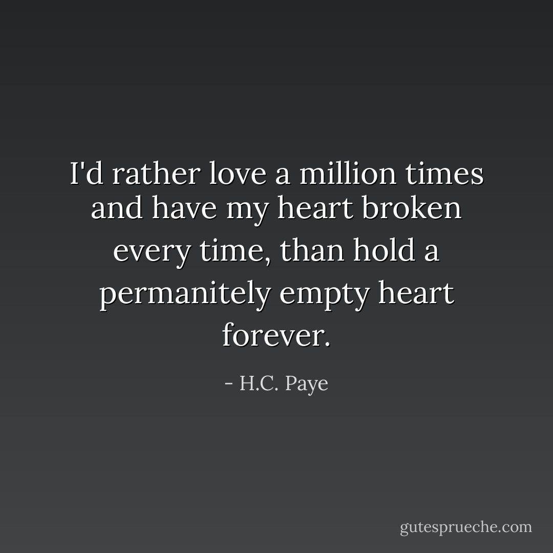 I'd rather love a million times and have my heart broken every time, than hold a permanitely empty heart forever. - H.C. Paye