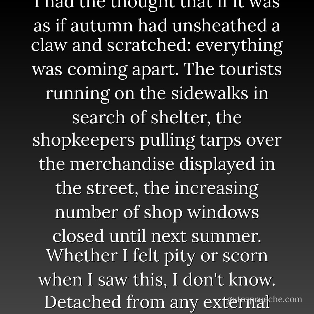 The town was sunk in a kind of crystal ball; everyone seemed to be asleep (transcendentally asleep!) no matter if they were walking or sitting outside. Around five the sky clouded over and at six it began to rain. The streets cleared all at once. I had the thought that if it was as if autumn had unsheathed a claw and scratched: everything was coming apart. The tourists running on the sidewalks in search of shelter, the shopkeepers pulling tarps over the merchandise displayed in the street, the increasing number of shop windows closed until next summer. Whether I felt pity or scorn when I saw this, I don't know. Detached from any external stimulus, the only thing I could see or feel with any clarity was myself. Everything else had been bombarded by something dark; movie sets consigned to dust and oblivion, as if for good. - Roberto Bolaño