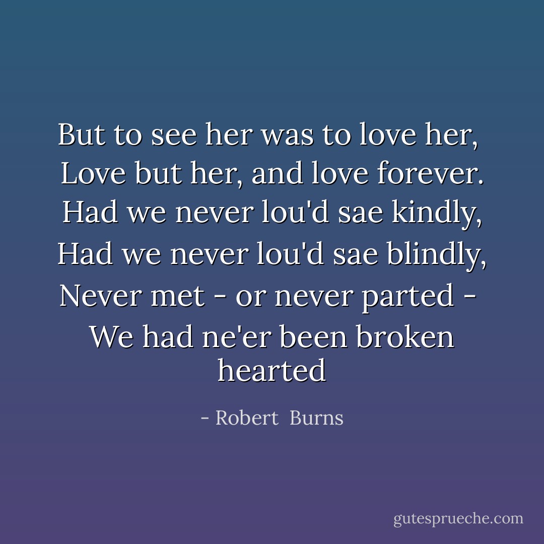 But to see her was to love her, <br />Love but her, and love forever.<br />Had we never lou'd sae kindly,<br />Had we never lou'd sae blindly,<br />Never met - or never parted - <br />We had ne'er been broken hearted - Robert  Burns