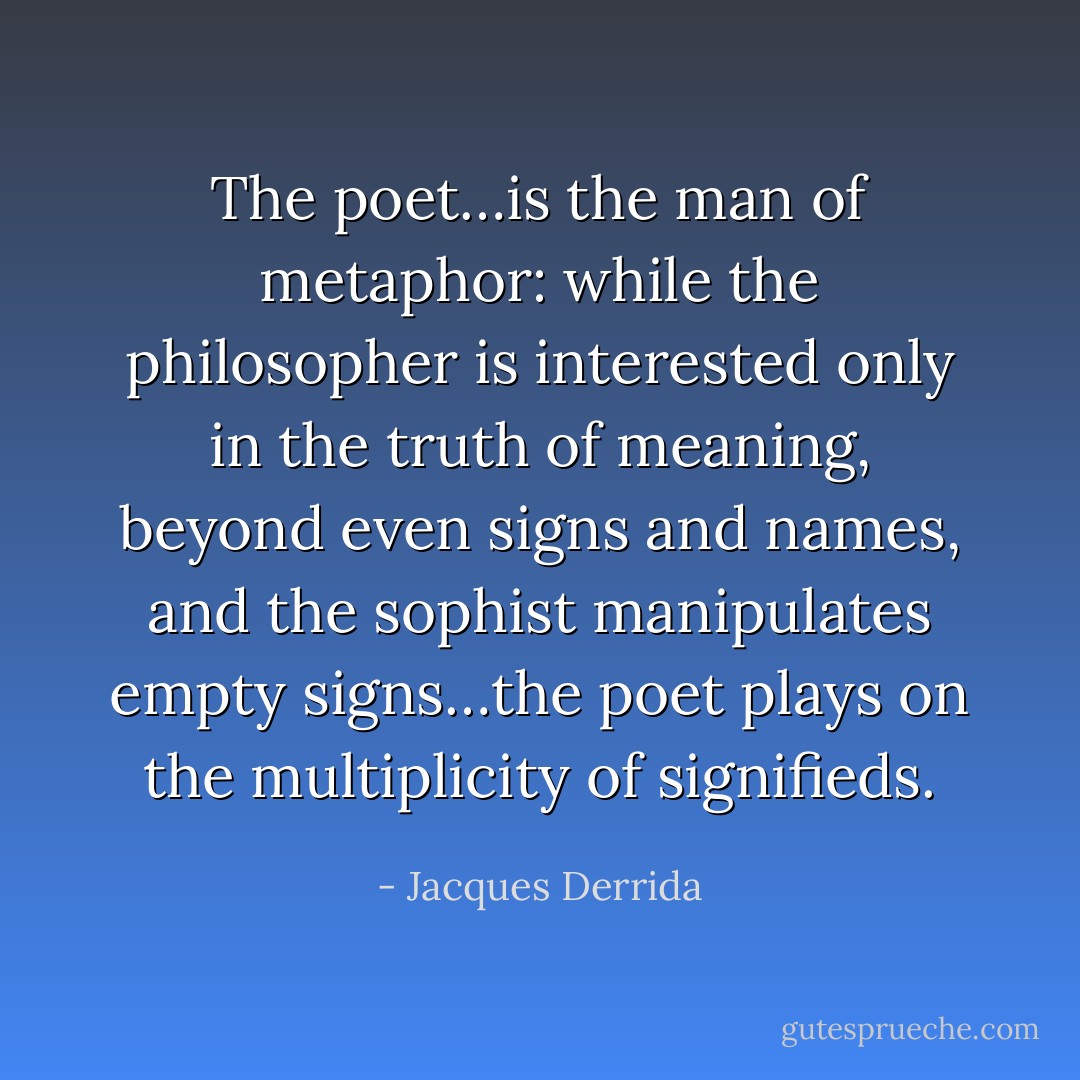 The poet…is the man of metaphor: while the philosopher is interested only in the truth of meaning, beyond even signs and names, and the sophist manipulates empty signs…the poet plays on the multiplicity of signifieds. - Jacques Derrida