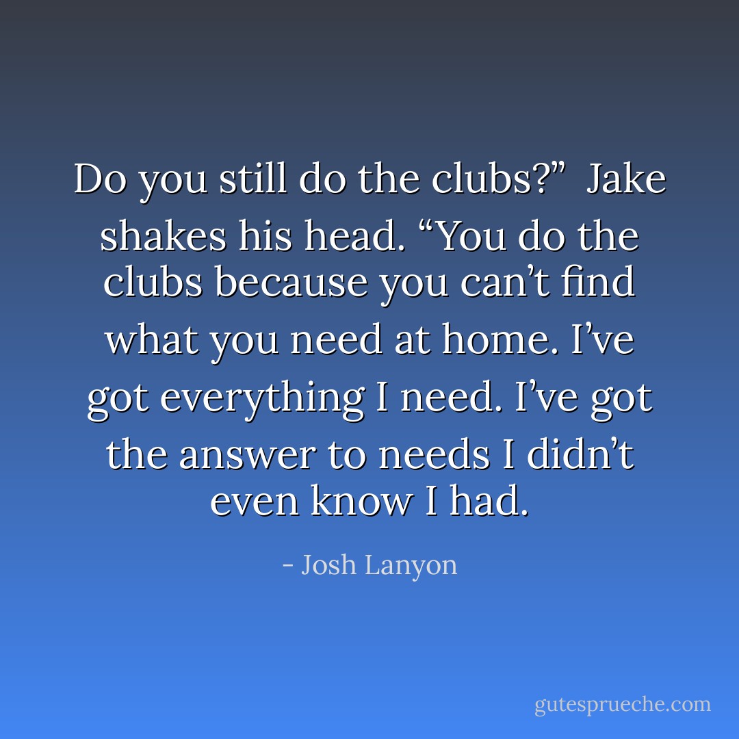 Do you still do the clubs?”<br /><br />Jake shakes his head. “You do the clubs<br />because you can’t find what you need at home. I’ve got everything I need. I’ve got the answer to needs I didn’t even know I had. - Josh Lanyon