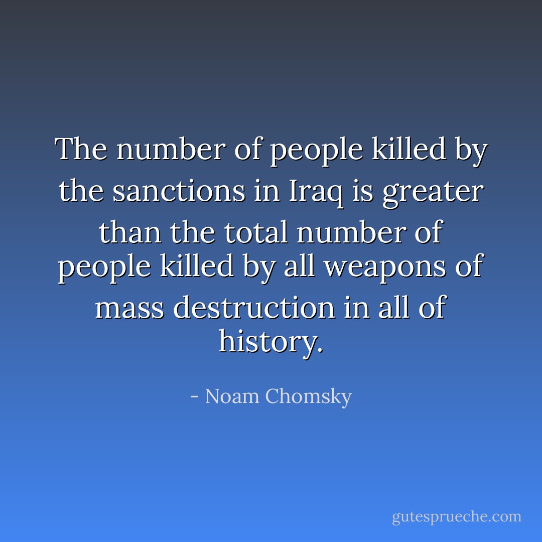 The number of people killed by the sanctions in Iraq is greater than the total number of people killed by all weapons of mass destruction in all of history. - Noam Chomsky