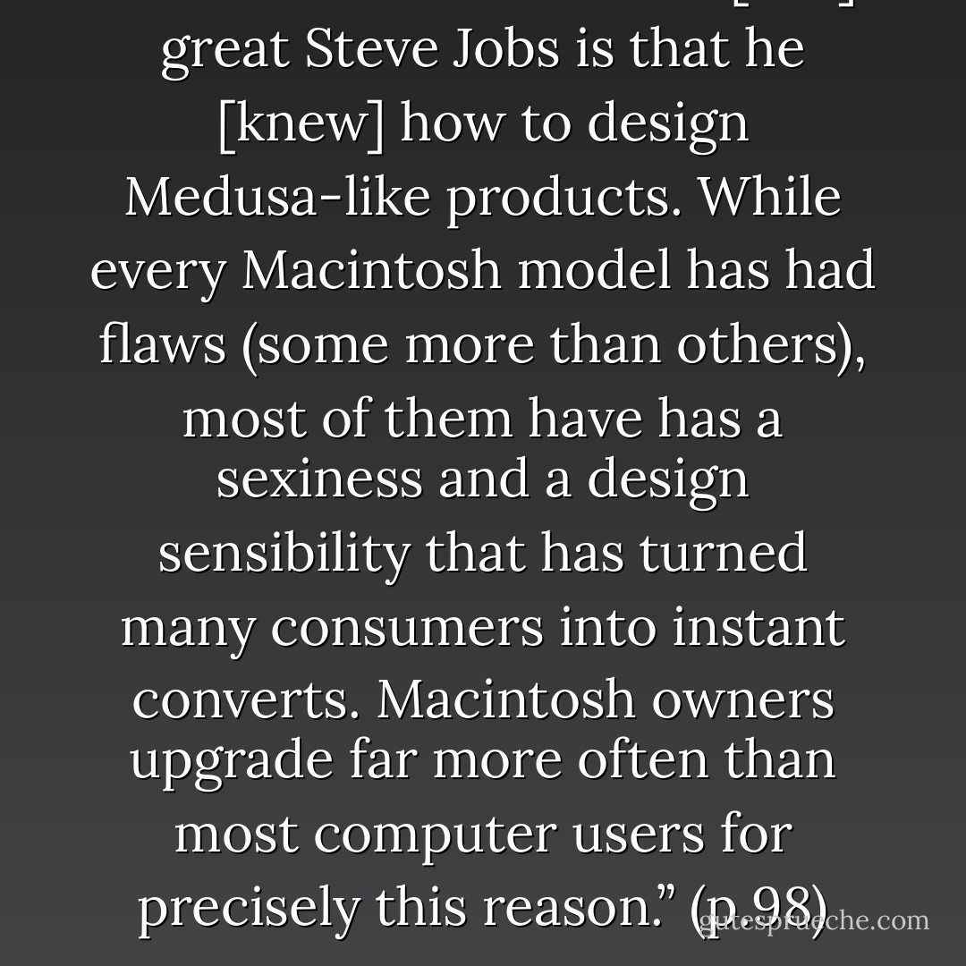 One of the talents of the [late] great Steve Jobs is that he [knew] how to design Medusa-like products. While every Macintosh model has had flaws (some more than others), most of them have has a sexiness and a design sensibility that has turned many consumers into instant converts. Macintosh owners upgrade far more often than most computer users for precisely this reason.” (p.98) - Seth Godin