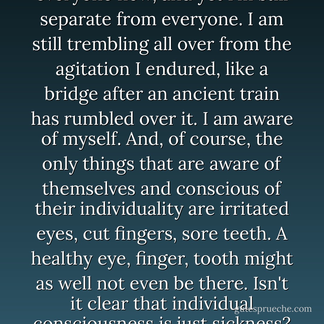 So here I am in step with everyone now, and yet I'm still separate from everyone. I am still trembling all over from the agitation I endured, like a bridge after an ancient train has rumbled over it. I am aware of myself. And, of course, the only things that are aware of themselves and conscious of their individuality are irritated eyes, cut fingers, sore teeth. A healthy eye, finger, tooth might as well not even be there. Isn't it clear that individual consciousness is just sickness? - Yevgeny Zamyatin
