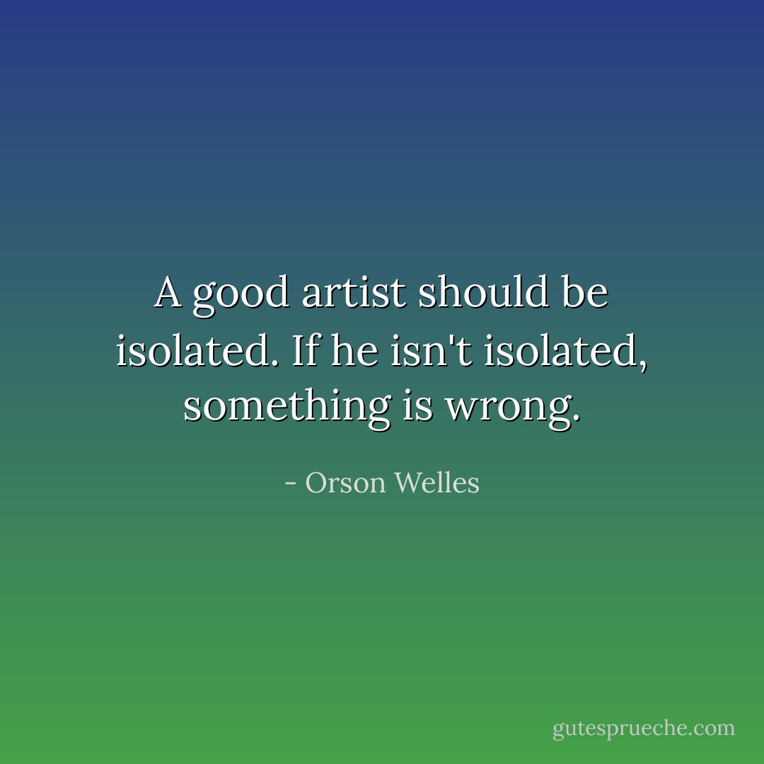 A good artist should be isolated. If he isn't isolated, something is wrong. - Orson Welles