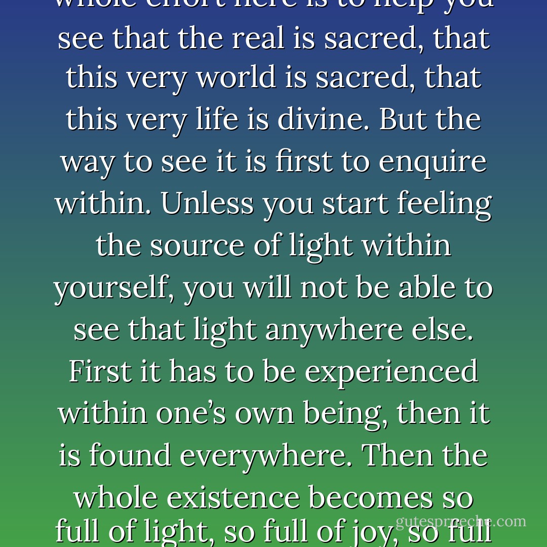 There is a deep desire in everyone to commit suicide for the simple reason, that life seems to be meaningless. People go on living, not because they love life, they go on living just because they are afraid to commit suicide. There is a desire to; and in many ways they do commit suicide. Monks and nuns have committed psychological suicide, they have renounced life. And these suicidal people have dominated humanity for centuries. They have condemned everything that is beautiful. They have praised something imaginary and they have condemned the real; the real is mundane and the imaginary is sacred. My whole effort here is to help you see that the real is sacred, that this very world is sacred, that this very life is divine. But the way to see it is first to enquire within. Unless you start feeling the source of light within yourself, you will not be able to see that light anywhere else. First it has to be experienced within one’s own being, then it is found everywhere. Then the whole existence becomes so full of light, so full of joy, so full of meaning and poetry, that each moment one feels grateful for all that god has given, for all that he goes on giving. Sannyas is simply a decision to turn in, to look in. The most primary thing is to find your own center. Once it is found, once you are centered, once you are bathed in your own light you have a different vision, a different perspective, and the whole of life becomes golden. Then even dust is divine. Then life is so rich, so abundantly rich that one can only feel a tremendous gratitude towards existence. That gratitude becomes prayer. Before that, all prayer is false. - Osho