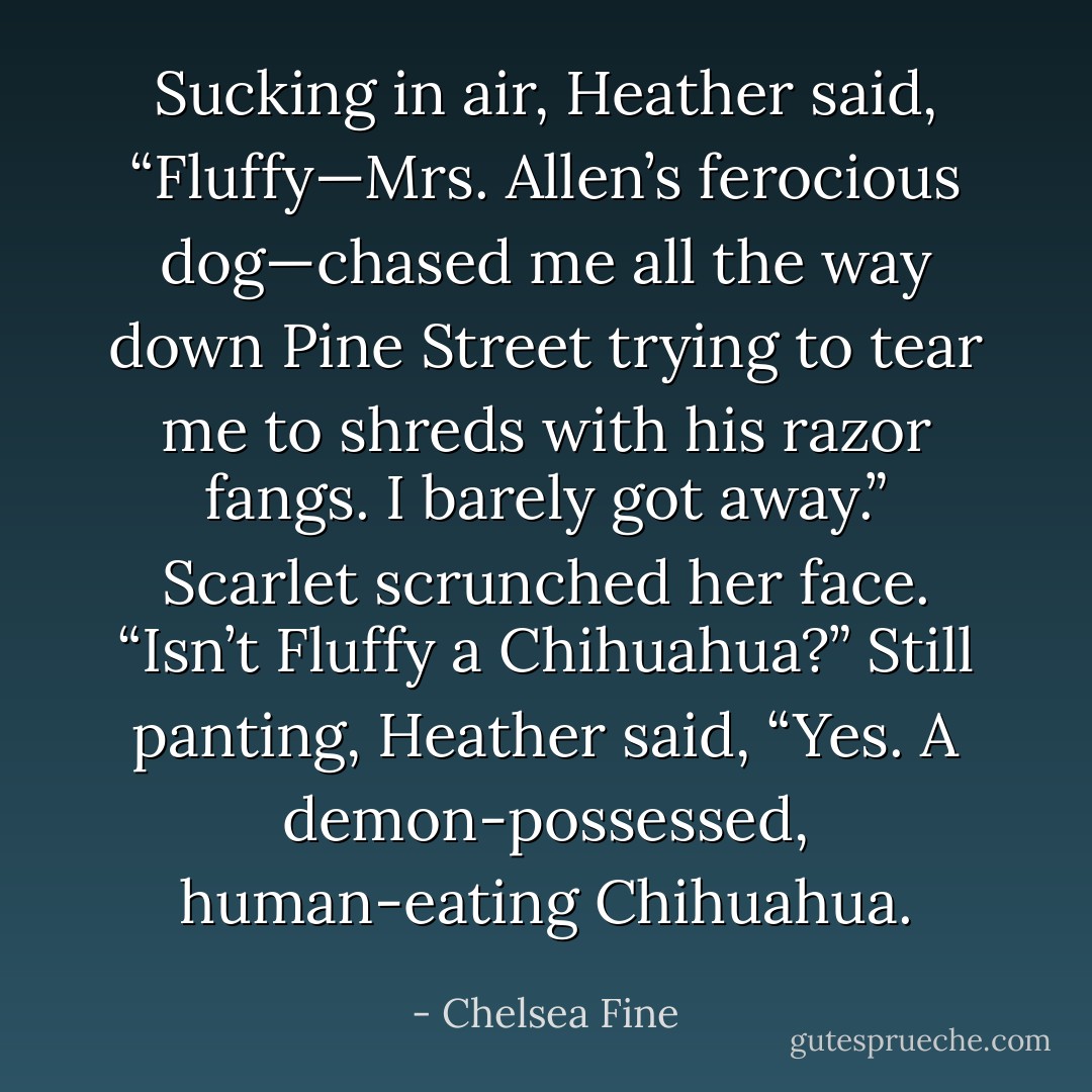 Sucking in air, Heather said, “Fluffy—Mrs. Allen’s ferocious dog—chased me all the way down Pine Street trying to tear me to shreds with his razor fangs. I barely got away.”<br />Scarlet scrunched her face. “Isn’t Fluffy a Chihuahua?”<br />Still panting, Heather said, “Yes. A demon-possessed, human-eating Chihuahua. - Chelsea Fine
