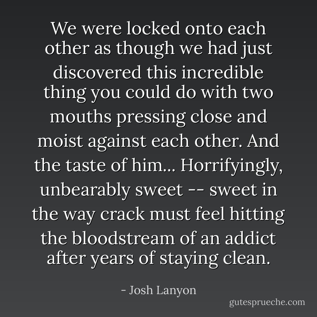 We were locked onto each other as though we had just discovered this incredible thing you could do with two mouths pressing close and moist against each other. And the taste of him... Horrifyingly, unbearably sweet -- sweet in the way crack must feel hitting the bloodstream of an addict after years of staying clean. - Josh Lanyon