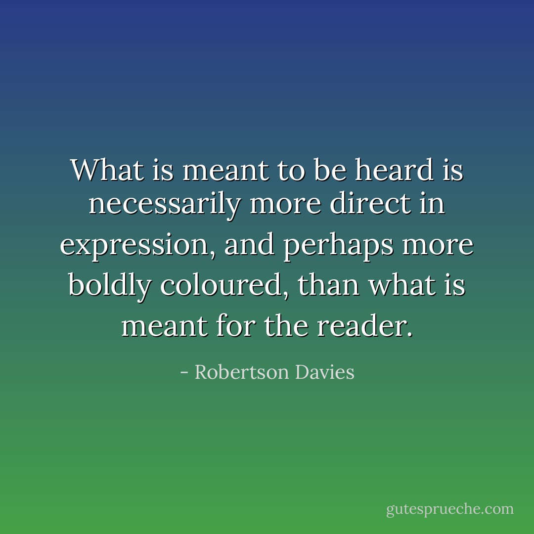 What is meant to be heard is necessarily more direct in expression, and perhaps more boldly coloured, than what is meant for the reader. - Robertson Davies