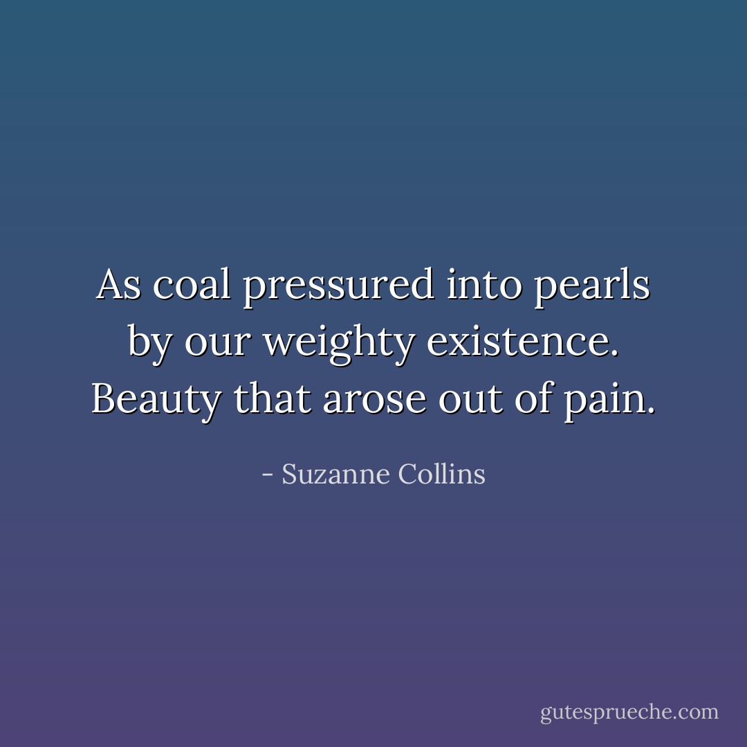 As coal pressured into pearls by our weighty existence. Beauty that arose out of pain. - Suzanne Collins