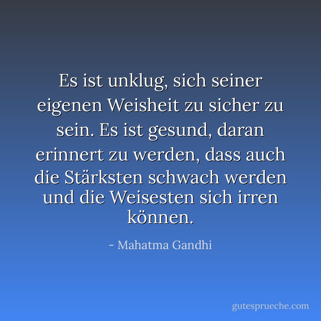 Es ist unklug, sich seiner eigenen Weisheit zu sicher zu sein. Es ist gesund, daran erinnert zu werden, dass auch die Stärksten schwach werden und die Weisesten sich irren können. - Mahatma Gandhi<