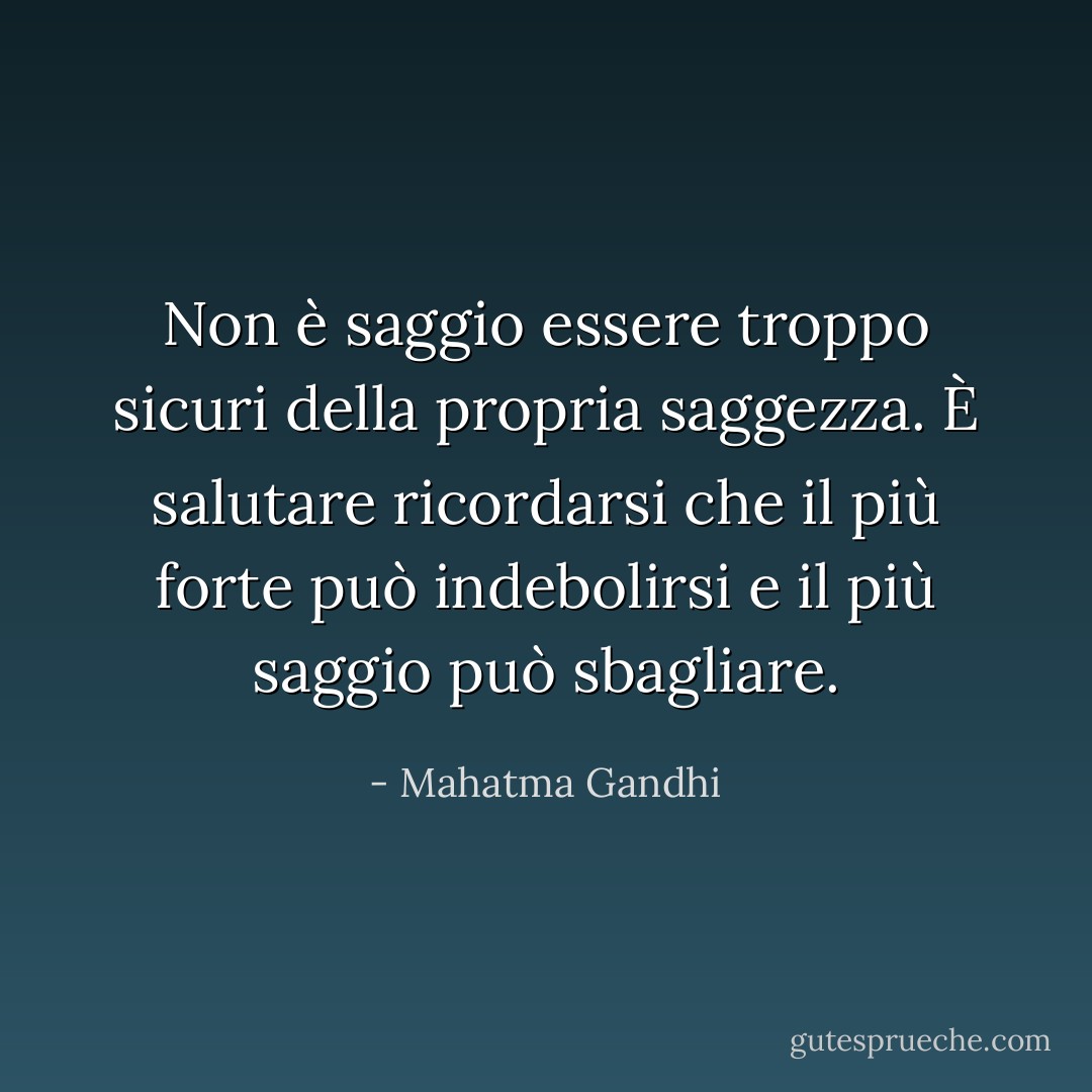 Non è saggio essere troppo sicuri della propria saggezza. È salutare ricordarsi che il più forte può indebolirsi e il più saggio può sbagliare. - Mahatma Gandhi