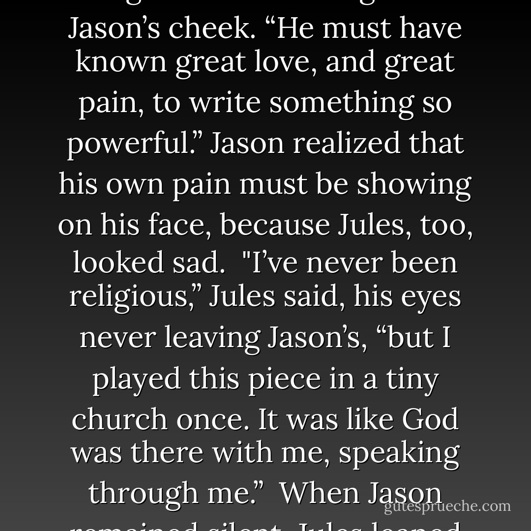Jules rested the violin and bow on the case and sat down next to Jason. He hesitated for a moment, watching the older man with uncomfortable intensity, then reached for Jason and brushed a single tear from his cheek. For Jason, the touch was electric, and his physical response unexpected.<br /><br />“Bach always touches my soul,” Jules half whispered. His fingers still rested against Jason’s cheek. “He must have known great love, and great pain, to write something so powerful.” Jason realized that his own pain must be showing on his face, because Jules, too, looked sad.<br /><br />"I’ve never been religious,” Jules said, his eyes never leaving Jason’s, “but I played this piece in a tiny church once. It was like God was there with me, speaking through me.”<br /><br />When Jason remained silent, Jules leaned forward and kissed him lightly on the lips. At a loss to explain the intense emotional and sexual response of his own body and equally unable to stop himself, Jason<br />reached for Jules and returned the kiss. The younger man’s lips tasted of wine and musk, and Jason realized that he was hungry for more. - Shira Anthony