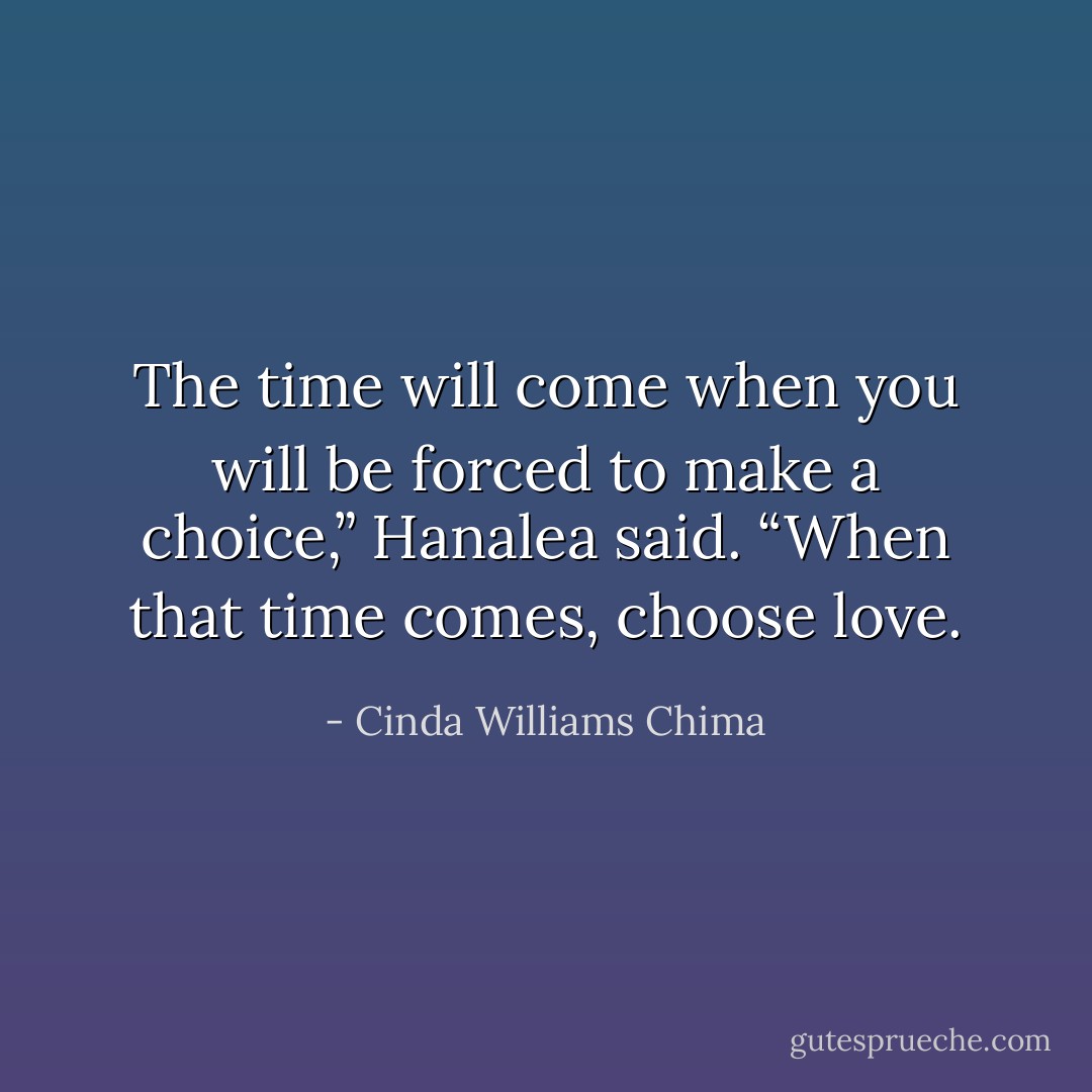 The time will come when you will be forced to make a choice,” Hanalea said. “When that time comes, choose love. - Cinda Williams Chima
