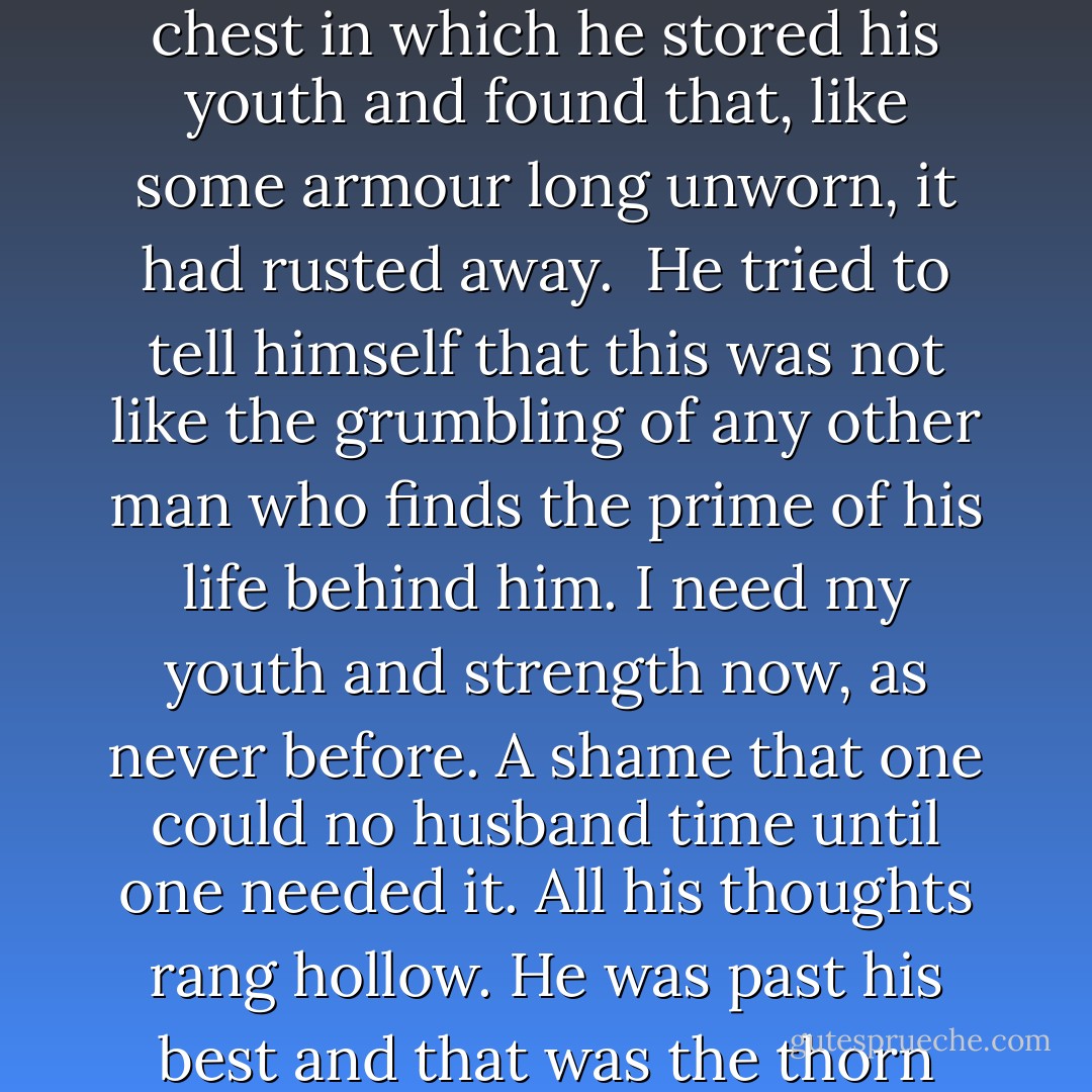<i>I was young at Myna, that first time.</i> When had the change come? He had retreated to here, to Collegium, to spin his awkward webs of intrigue and to lecture at the College. Then, years on, the call had come for action. He had gone to that chest in which he stored his youth and found that, like some armour long unworn, it had rusted away.<br /><br />He tried to tell himself that this was not like the grumbling of any other man who finds the prime of his life behind him. <i>I need my youth and strength now, as never before.</i> A shame that one could no husband time until one needed it. All his thoughts rang hollow. He was past his best and that was the thorn that would not be plucked from his side. He was no different from any tradesman or scholar who, during a life of indolence, pauses partway up the stairs to think, <i>This was not so hard, yesterday.</i> - Adrian Tchaikovsky