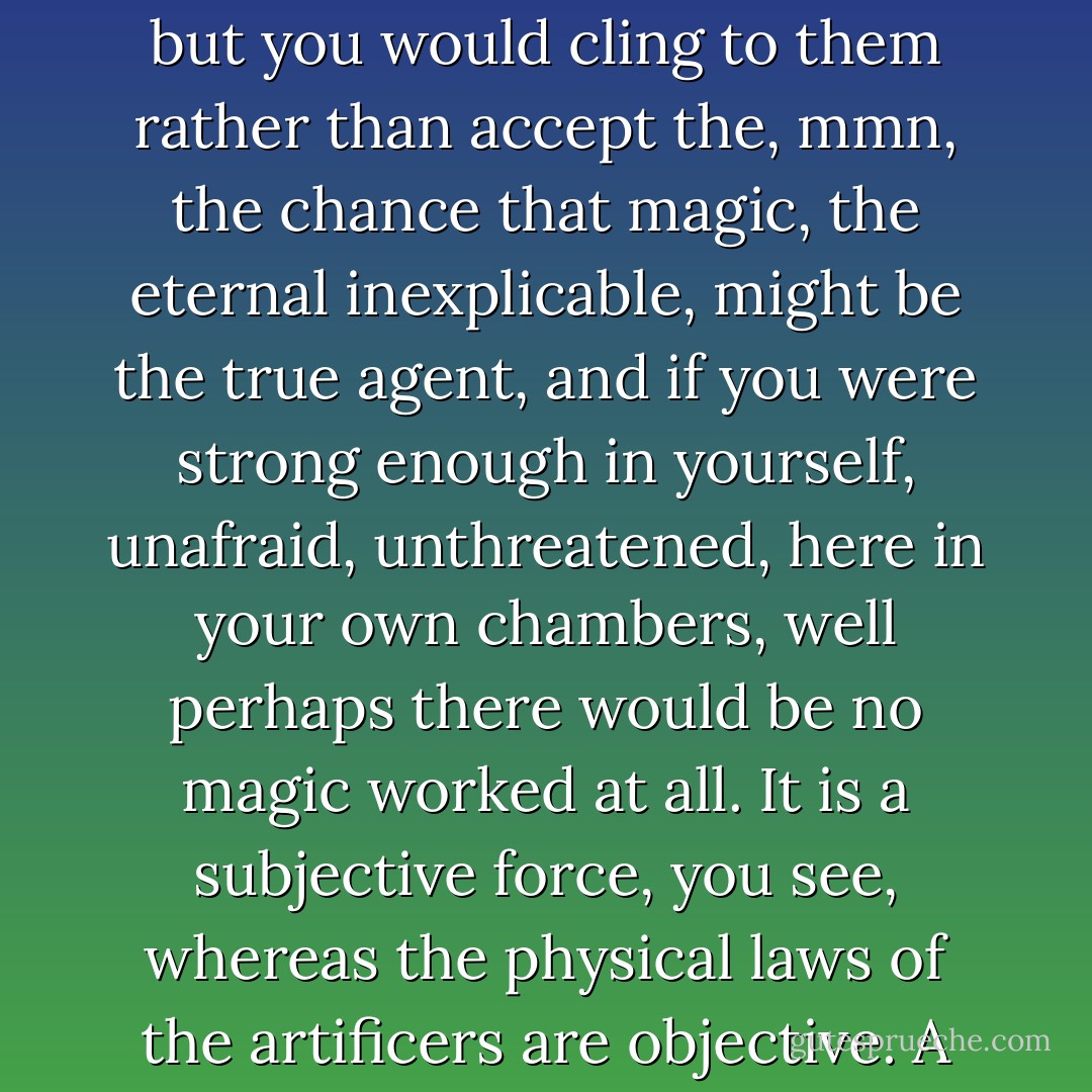 Ah, but it is an interesting thing, that these things can so seldom be proved. If I were to perform some piece of, hrmf, magic for you, here in this room, you would claim a thousand ways it could have been done. Indeed, those ways might be exceedingly unlikely, but you would cling to them rather than accept the, mmn, the chance that magic, the eternal inexplicable, might be the true agent, and if you were strong enough in yourself, unafraid, unthreatened, here in your own chambers, well perhaps there would be no magic worked at all. It is a subjective force, you see, whereas the physical laws of the artificers are objective. A gear-train will turn without faith, but magic may not. And so, when your people demand, mmn, proof, there is none, but when you have forgotten and dismissed it, then magic creeps back into the gaps where you do not look for it. - Adrian Tchaikovsky