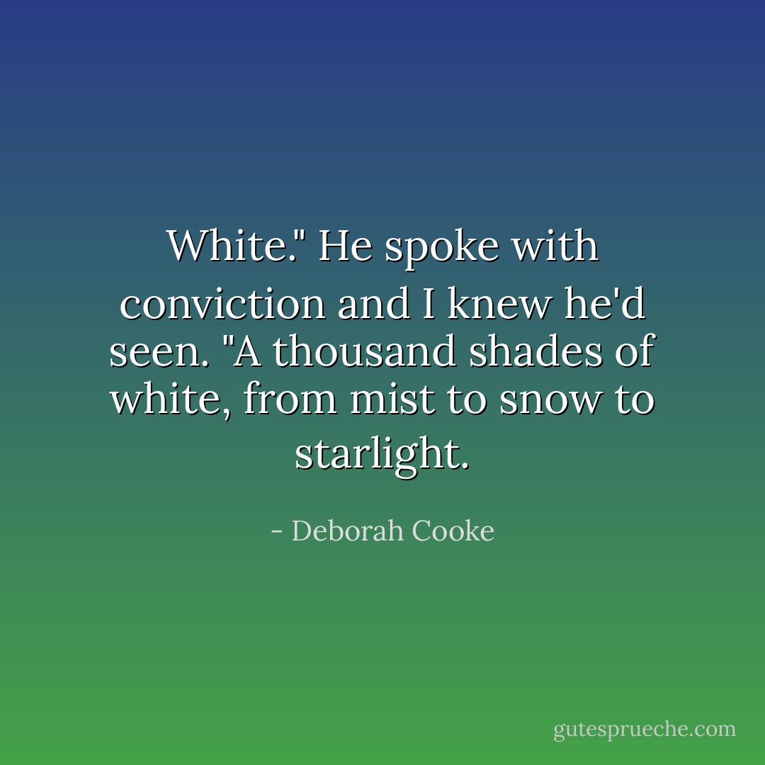 White." He spoke with conviction and I knew he'd seen. "A thousand shades of white, from mist to snow to starlight. - Deborah Cooke