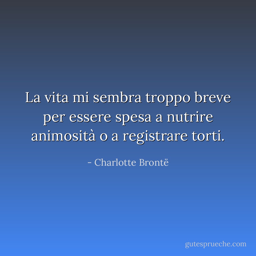 La vita mi sembra troppo breve per essere spesa a nutrire animosità o a registrare torti. - Charlotte Brontë
