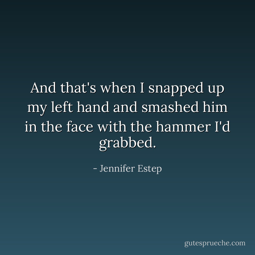 And that's when I snapped up my left hand and smashed him in the face with the hammer I'd grabbed. - Jennifer Estep