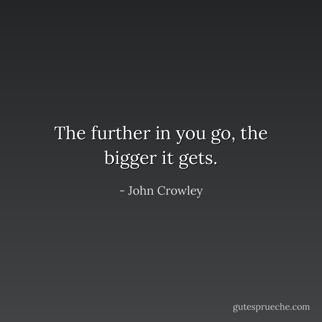 The further in you go, the bigger it gets. - John Crowley