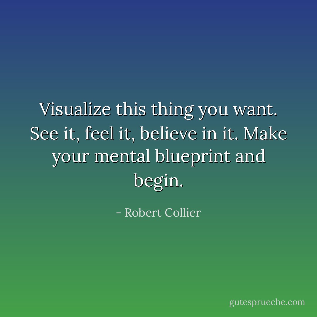 Visualize this thing you want. See it, feel it, believe in it. Make your mental blueprint and begin. - Robert Collier