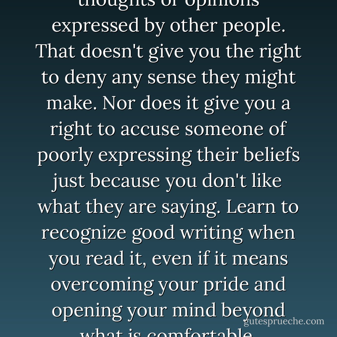It's okay to disagree with the thoughts or opinions expressed by other people. That doesn't give you the right to deny any sense they might make. Nor does it give you a right to accuse someone of poorly expressing their beliefs just because you don't like what they are saying. Learn to recognize good writing when you read it, even if it means overcoming your pride and opening your mind beyond what is comfortable. - Ashly Lorenzana