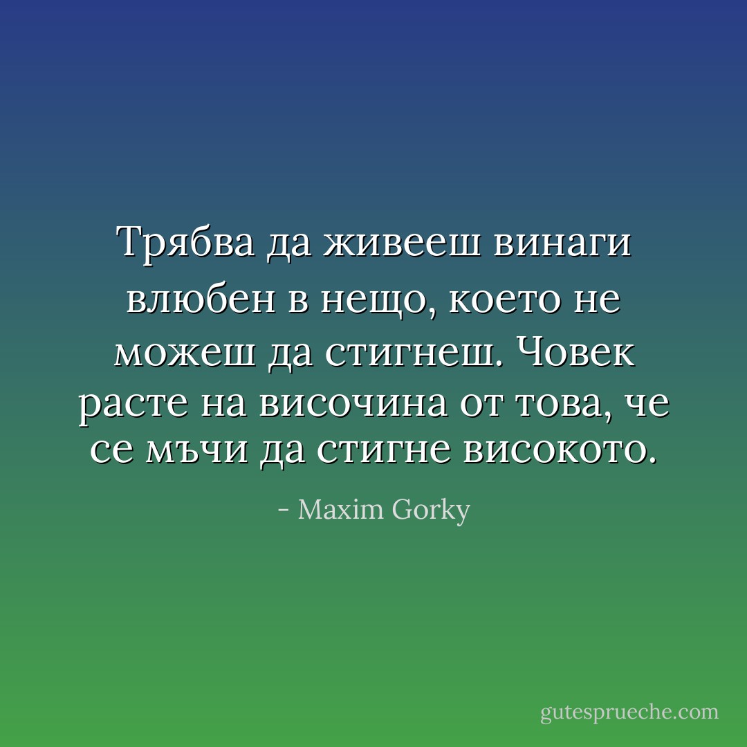 Трябва да живееш винаги влюбен в нещо,<br />което не можеш да стигнеш.<br />Човек расте на височина от това,<br />че се мъчи да стигне високото. - Maxim Gorky