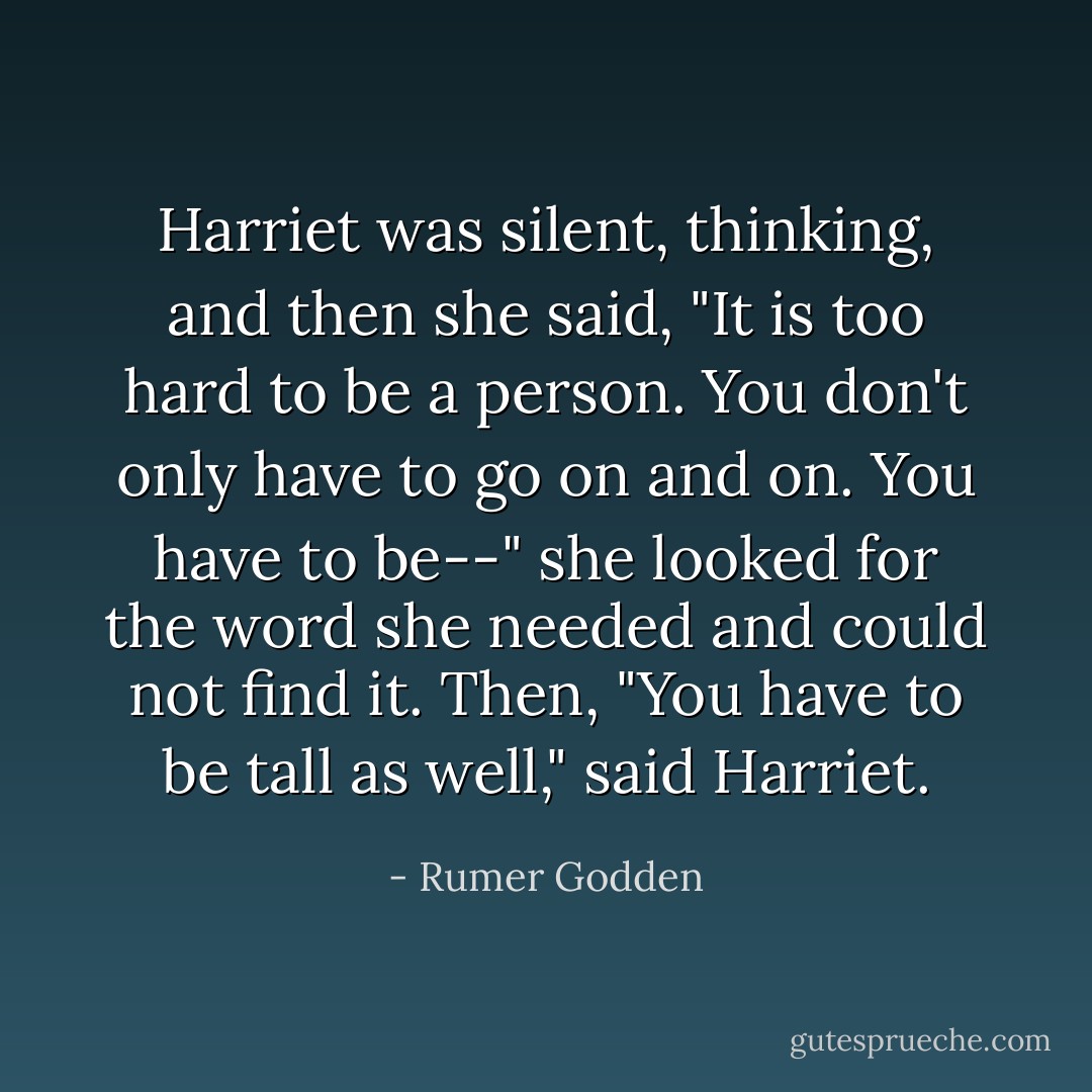 Harriet was silent, thinking, and then she said, "It is too hard to be a person. You don't only have to go on and on. You have to be--" she looked for the word she needed and could not find it. Then, "You have to be tall as well," said Harriet. - Rumer Godden