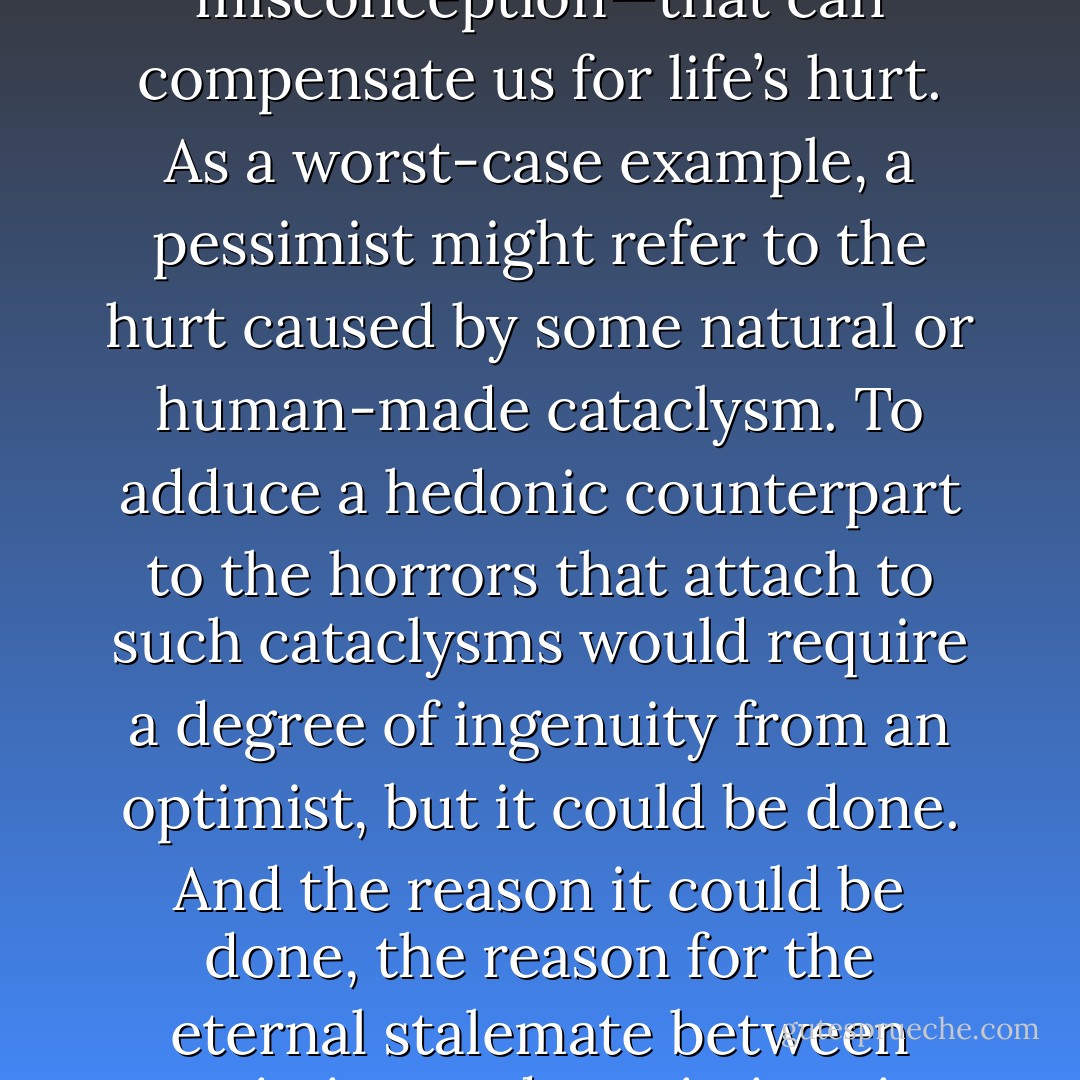 For optimists, human life never needs justification, no matter how much hurt piles up, because they can always tell themselves that things will get better. For pessimists, there is no amount of happiness—should such a thing as happiness even obtain for human beings except as a misconception—that can compensate us for life’s hurt. As a worst-case example, a pessimist might refer to the hurt caused by some natural or human-made cataclysm. To adduce a hedonic counterpart to the horrors that attach to such cataclysms would require a degree of ingenuity from an optimist, but it could be done. And the reason it could be done, the reason for the eternal stalemate between optimists and pessimists, is that no possible formula can be established to measure proportions and types of hurt and happiness in the world. If such a formula could be established, then either pessimists or optimists would have to give in to their adversaries. - Thomas Ligotti
