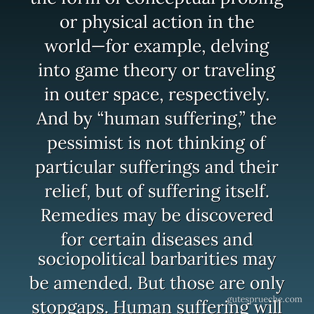 Perhaps the greatest strike against philosophical pessimism is that its only theme is human suffering. This is the last item on the list of our species’ obsessions and detracts from everything that matters to us, such as the Good, the Beautiful, and a Sparking Clean Toilet Bowl. For the pessimist, everything considered in isolation from human suffering or any cognition that does not have as its motive the origins, nature, and elimination of human suffering is at base recreational, whether it takes the form of conceptual probing or physical action in the world—for example, delving into game theory or traveling in outer space, respectively. And by “human suffering,” the pessimist is not thinking of particular sufferings and their relief, but of suffering itself. Remedies may be discovered for certain diseases and sociopolitical barbarities may be amended. But those are only stopgaps. Human suffering will remain insoluble as long as human beings exist. The one truly effective solution for suffering is that spoken of in Zapffe’s “Last Messiah.” It may not be a welcome solution for a stopgap world, but it would forever put an end to suffering, should we ever care to do so. The pessimist’s credo, or one of them, is that nonexistence never hurt anyone and existence hurts everyone. Although our selves may be illusory creations of consciousness, our pain is nonetheless real. - Thomas Ligotti