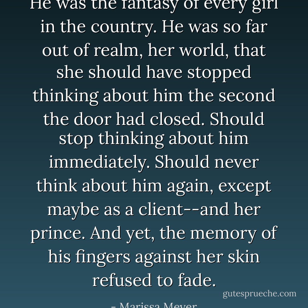 He was the fantasy of every girl in the country. He was so far out of realm, her world, that she should have stopped thinking about him the second the door had closed. Should stop thinking about him immediately. Should never think about him again, except maybe as a client--and her prince.<br />And yet, the memory of his fingers against her skin refused to fade. - Marissa Meyer