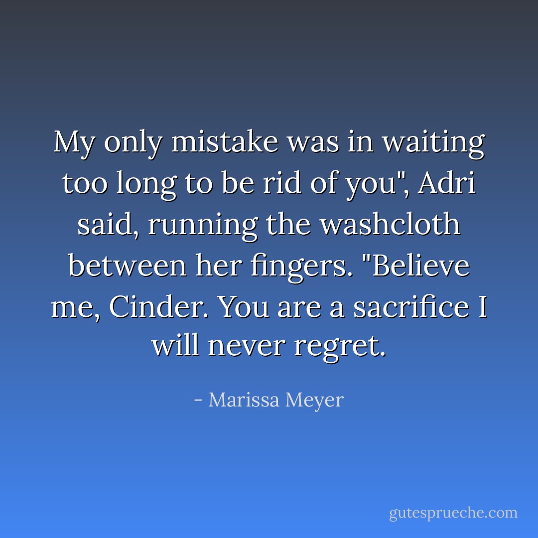 My only mistake was in waiting too long to be rid of you", Adri said, running the washcloth between her fingers. "Believe me, Cinder. You are a sacrifice I will never regret. - Marissa Meyer