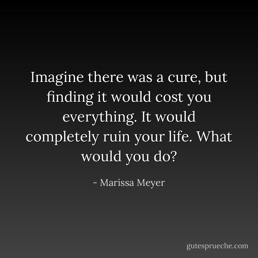 Imagine there was a cure, but finding it would cost you everything. It would completely ruin your life. What would you do? - Marissa Meyer