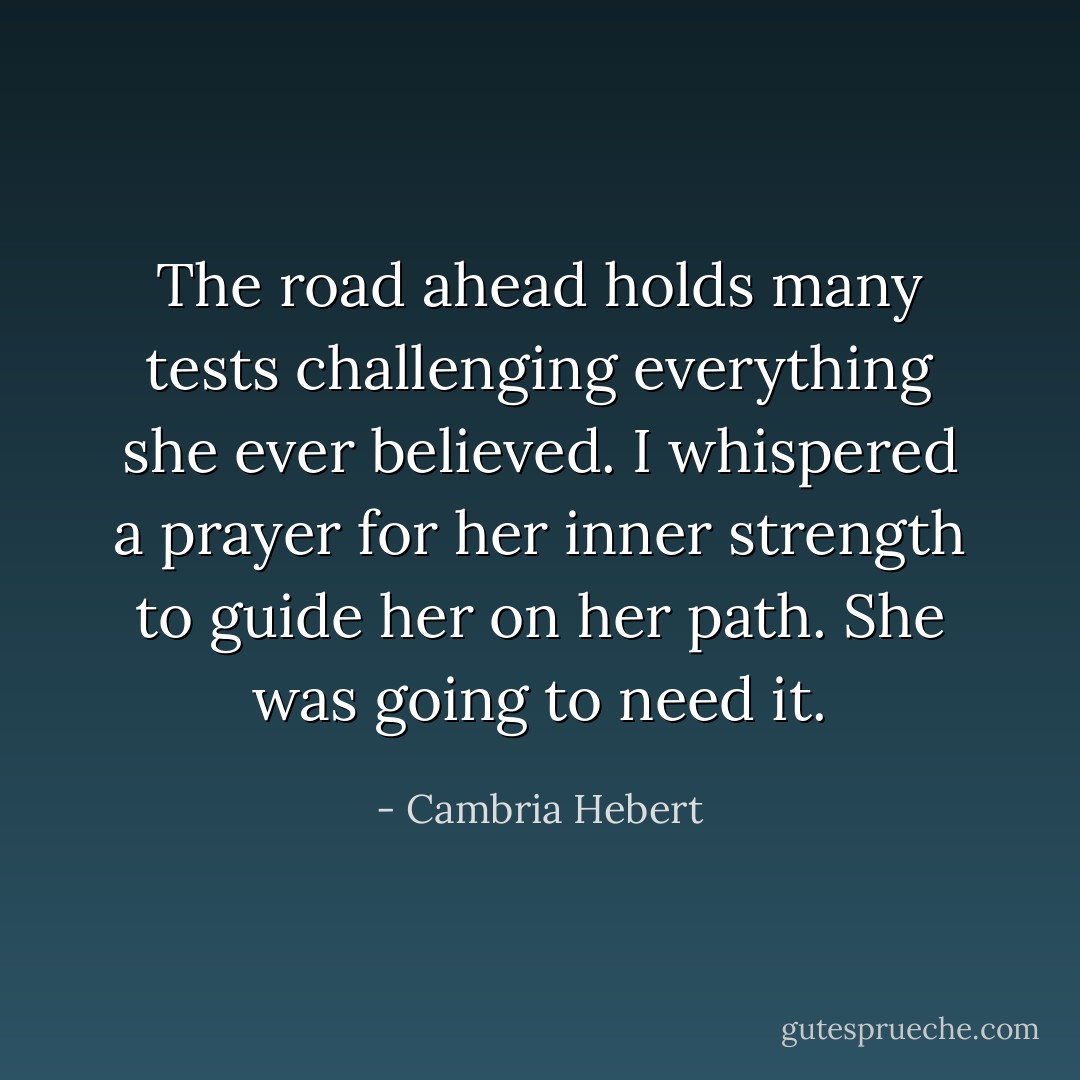 The road ahead holds many tests challenging everything she ever believed. I whispered a prayer for her inner strength to guide her on her path. She was going to need it. - Cambria Hebert