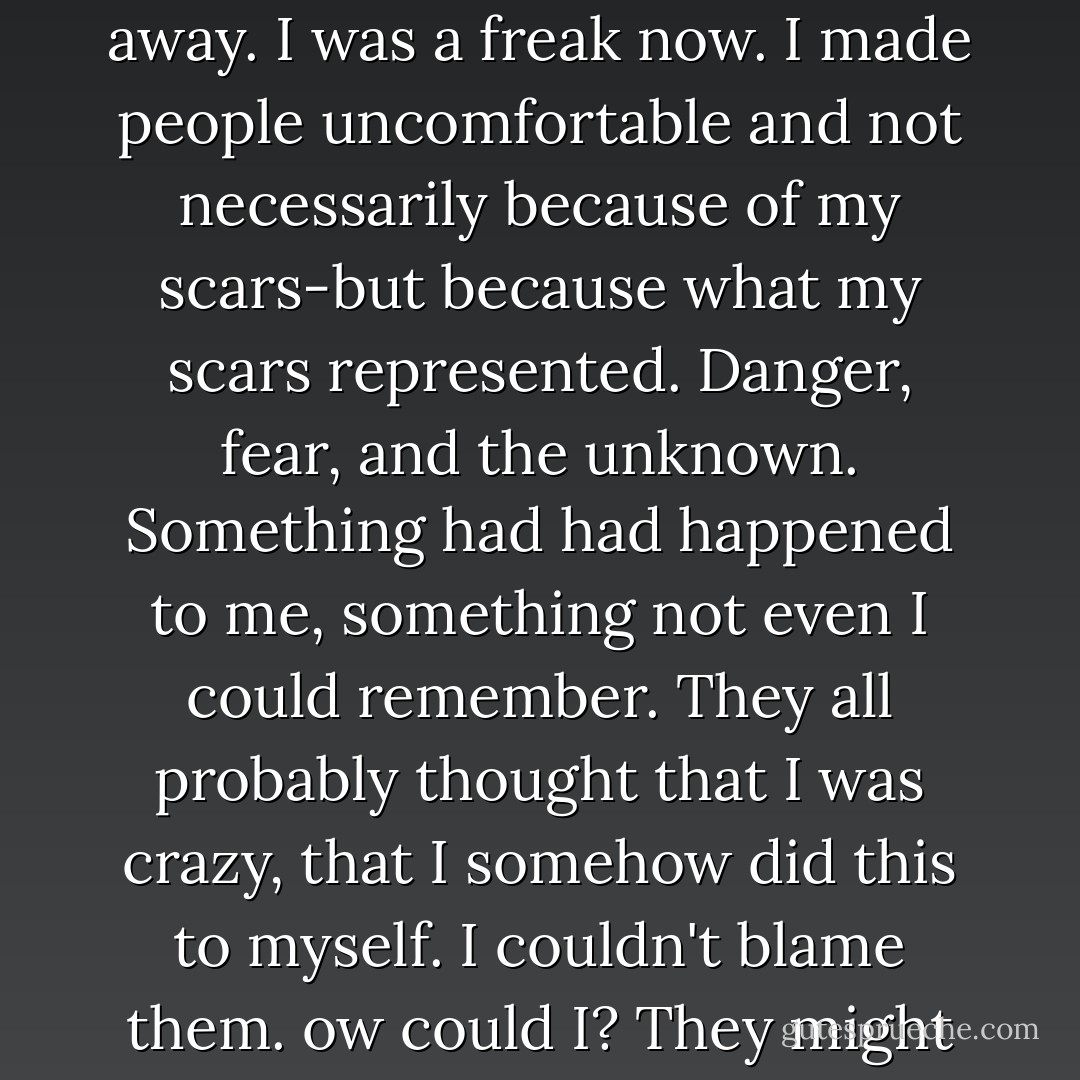 They tried not to stare, but they couldn't keep their eyes away. I was a freak now. I made people uncomfortable and not necessarily because of my scars-but because what my scars represented. Danger, fear, and the unknown. Something had had happened to me, something not even I could remember. They all probably thought that I was crazy, that I somehow did this to myself. I couldn't blame them. ow could I? They might be right. - Cambria Hebert