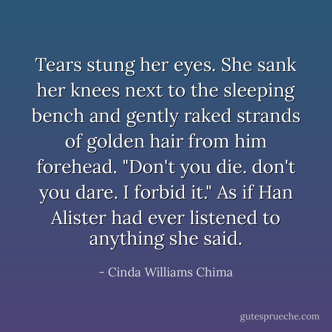 Tears stung her eyes. She sank her knees next to the sleeping bench and gently raked strands of golden hair from him forehead.<br />"Don't you die. don't you dare. I forbid it." As if Han Alister had ever listened to anything she said. - Cinda Williams Chima