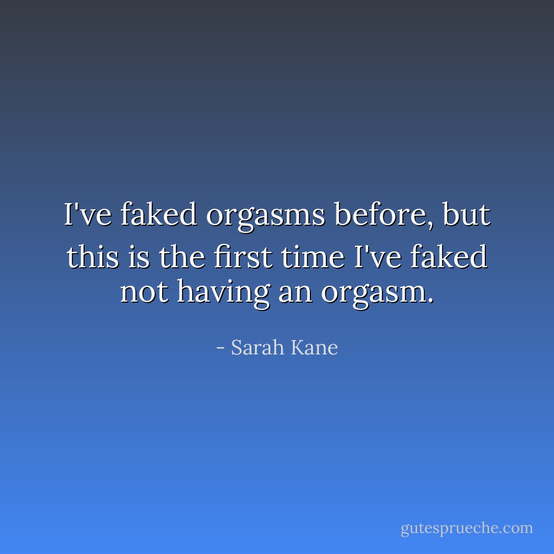 I've faked orgasms before, but this is the first time I've faked <i>not</i> having an orgasm. - Sarah Kane