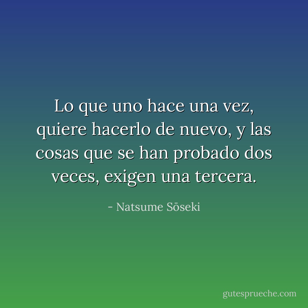 Lo que uno hace una vez, quiere hacerlo de nuevo, y las cosas que se han probado dos veces, exigen una tercera. - Natsume Sōseki