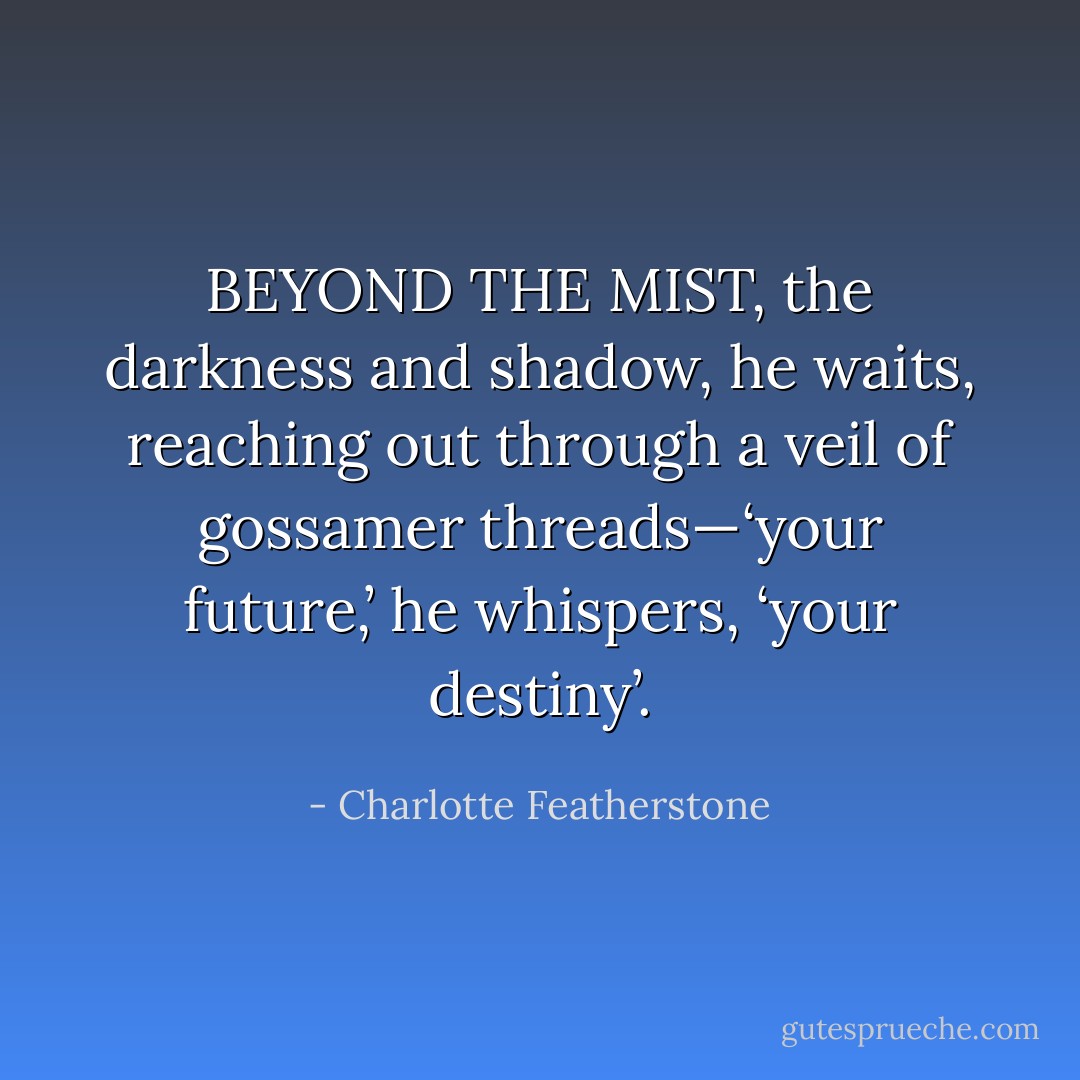 BEYOND THE MIST, the darkness and shadow, he waits, reaching out through a veil of gossamer threads—‘your<br />future,’ he whispers, ‘your destiny’. - Charlotte Featherstone