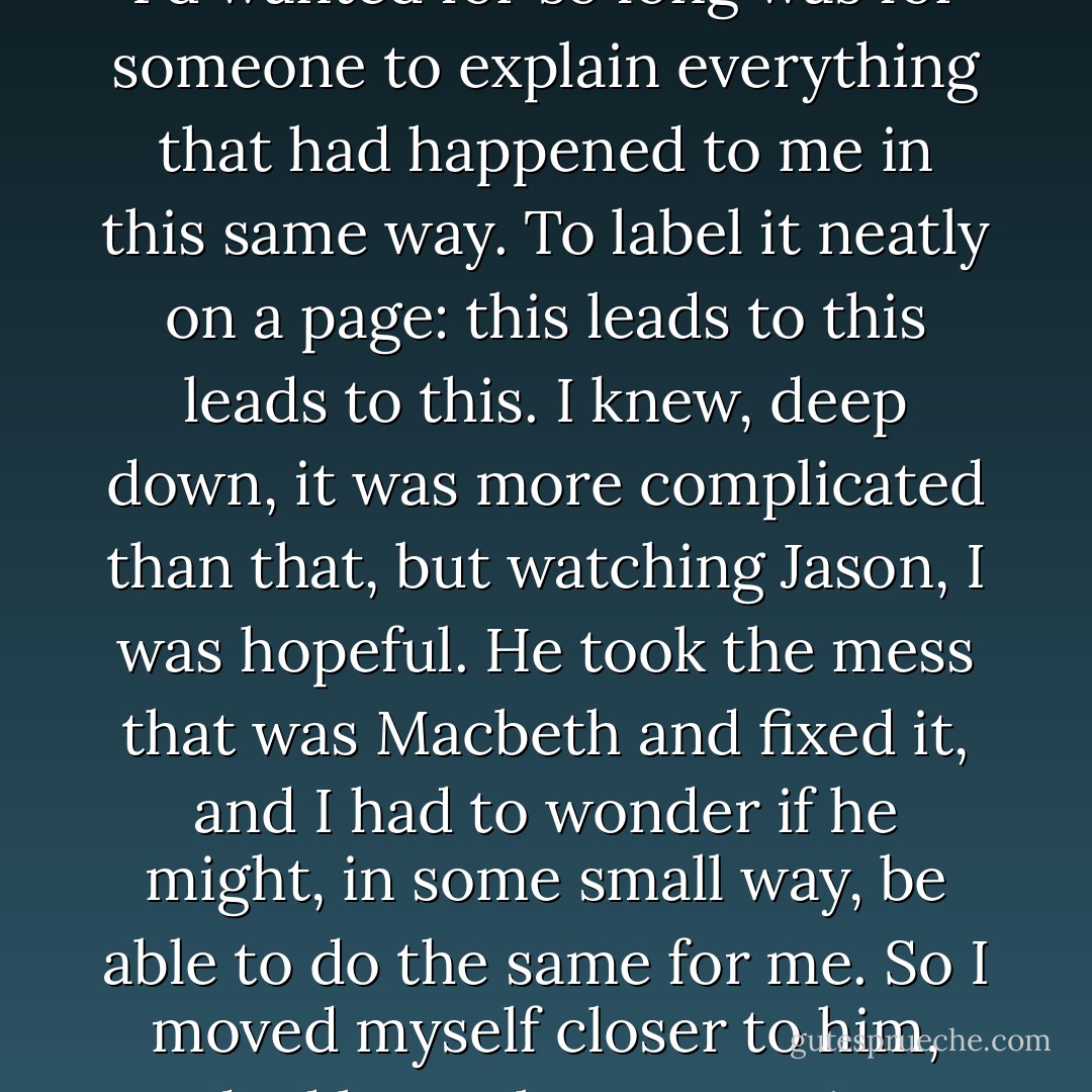 And I felt comfort. Finally. All I'd wanted for so long was for someone to explain everything that had happened to me in this same way. To label it neatly on a page: this leads to this leads to this. I knew, deep down, it was more complicated than that, but watching Jason, I was hopeful. He took the mess that was Macbeth and fixed it, and I had to wonder if he might, in some small way, be able to do the same for me. So I moved myself closer to him, and I'd been there ever since. - Sarah Dessen