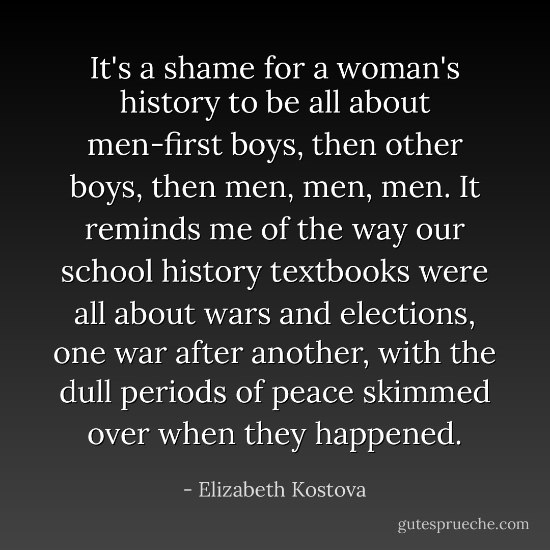It's a shame for a woman's history to be all about men-first boys, then other boys, then men, men, men. It reminds me of the way our school history textbooks were all about wars and elections, one war after another, with the dull periods of peace skimmed over when they happened. - Elizabeth Kostova