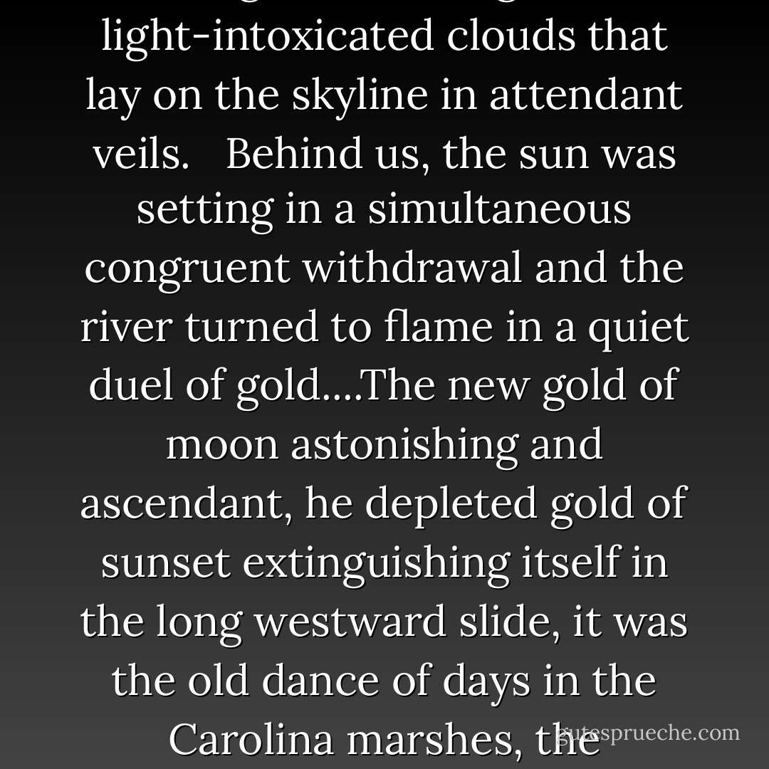 It was growing dark on this long southern evening, and suddenly, at the exact point her finger had indicated, the moon lifted a forehead of stunning gold above the horizon, lifted straight out of filigreed, light-intoxicated clouds that lay on the skyline in attendant veils. <br /><br />Behind us, the sun was setting in a simultaneous congruent withdrawal and the river turned to flame in a quiet duel of gold....The new gold of moon astonishing and ascendant, he depleted gold of sunset extinguishing itself in the long westward slide, it was the old dance of days in the Carolina marshes, the breathtaking death of days before the eyes of children, until the sun vanished, its final signature a ribbon of bullion strung across the tops of water oaks. - Pat Conroy