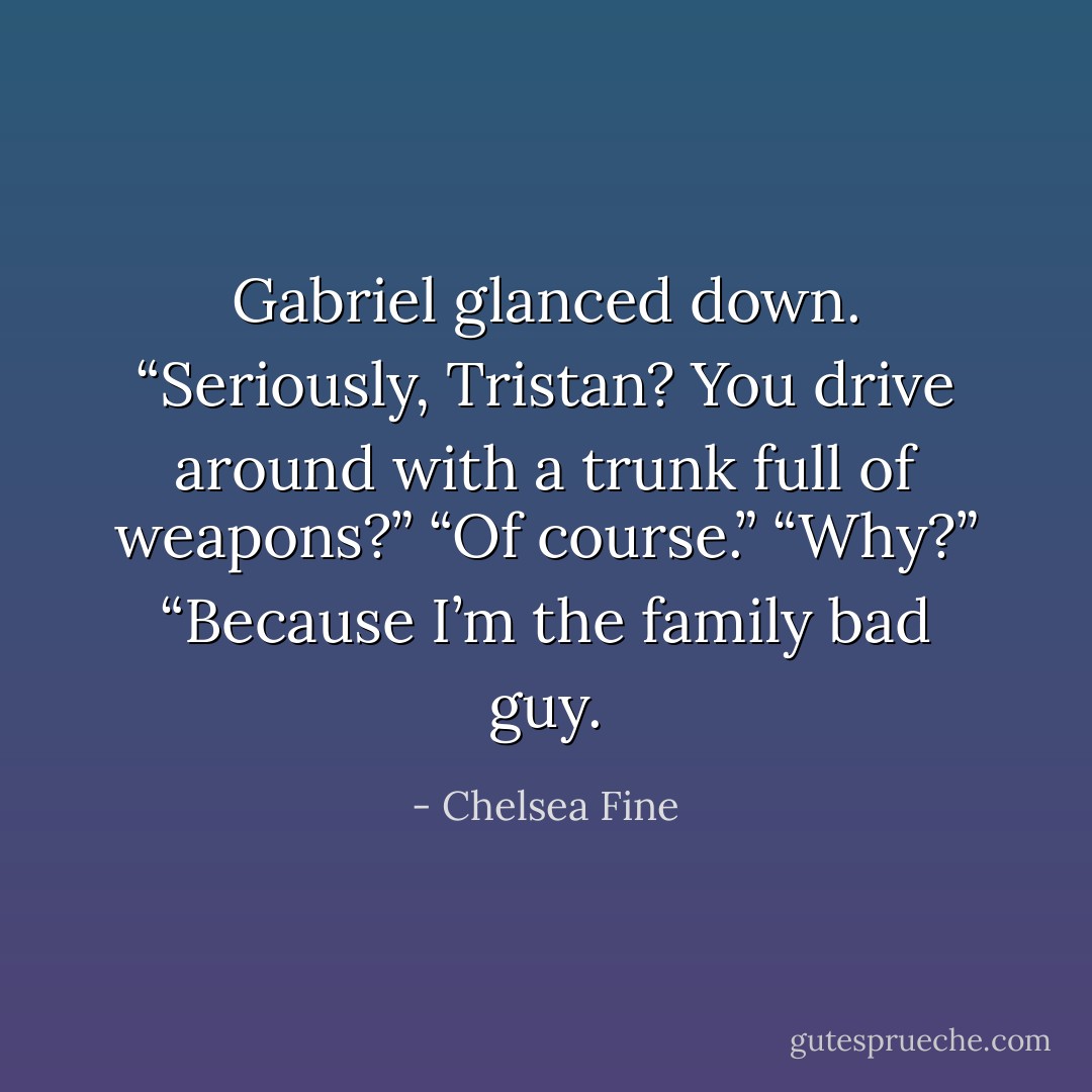 Gabriel glanced down. “Seriously, Tristan? You drive around with a trunk full of weapons?”<br />“Of course.”<br />“Why?”<br />“Because I’m the family bad guy. - Chelsea Fine